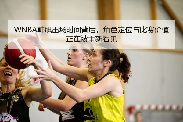 WNBA韩旭出场时间背后，角色定位与比赛价值正在被重新看见